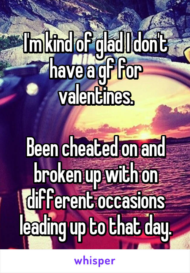 I'm kind of glad I don't have a gf for valentines.

Been cheated on and broken up with on different occasions leading up to that day.