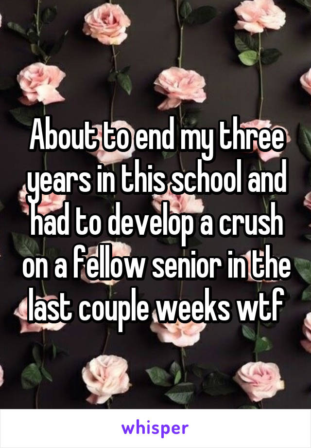 About to end my three years in this school and had to develop a crush on a fellow senior in the last couple weeks wtf