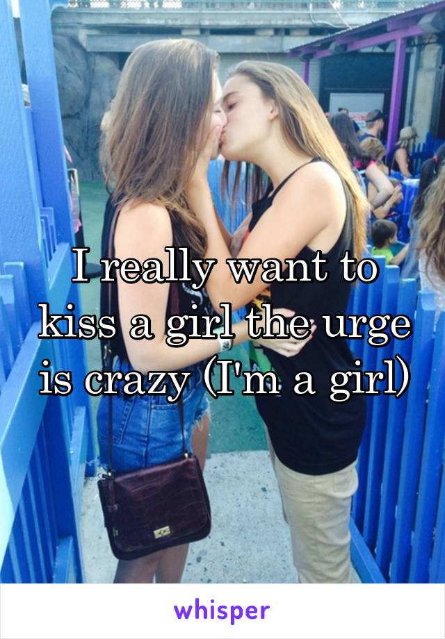 I really want to kiss a girl the urge is crazy (I'm a girl)