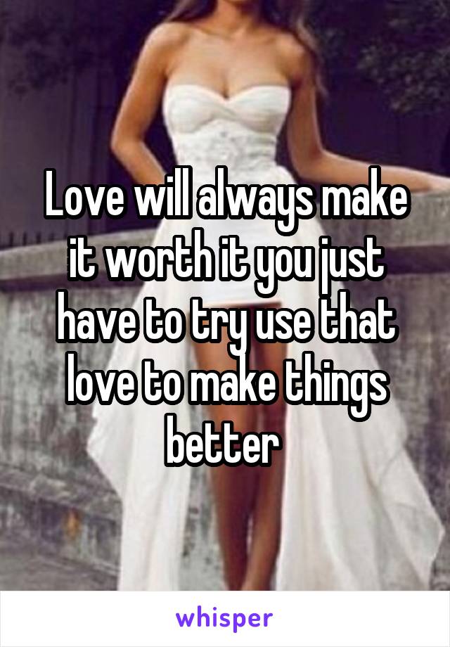 Love will always make it worth it you just have to try use that love to make things better 