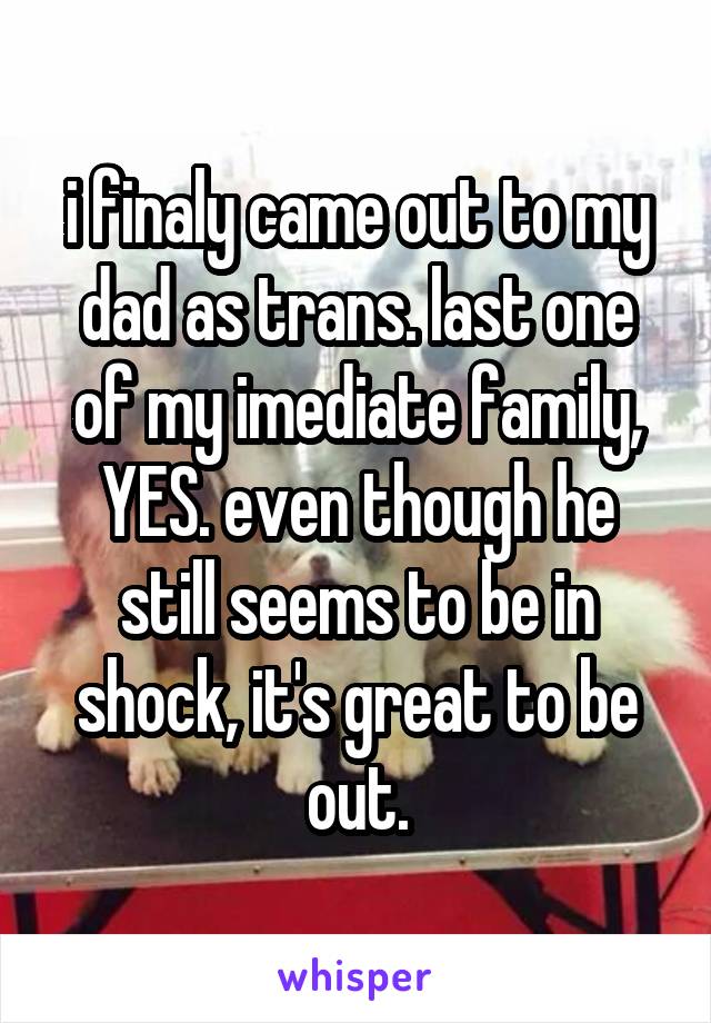 i finaly came out to my dad as trans. last one of my imediate family, YES. even though he still seems to be in shock, it's great to be out.