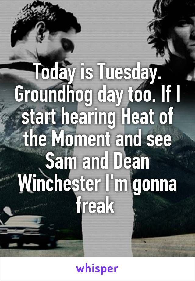 Today is Tuesday. Groundhog day too. If I start hearing Heat of the Moment and see Sam and Dean Winchester I'm gonna freak 