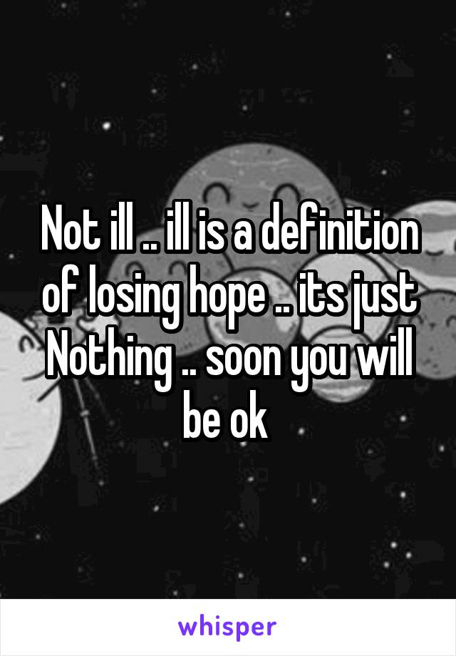 Not ill .. ill is a definition of losing hope .. its just Nothing .. soon you will be ok 