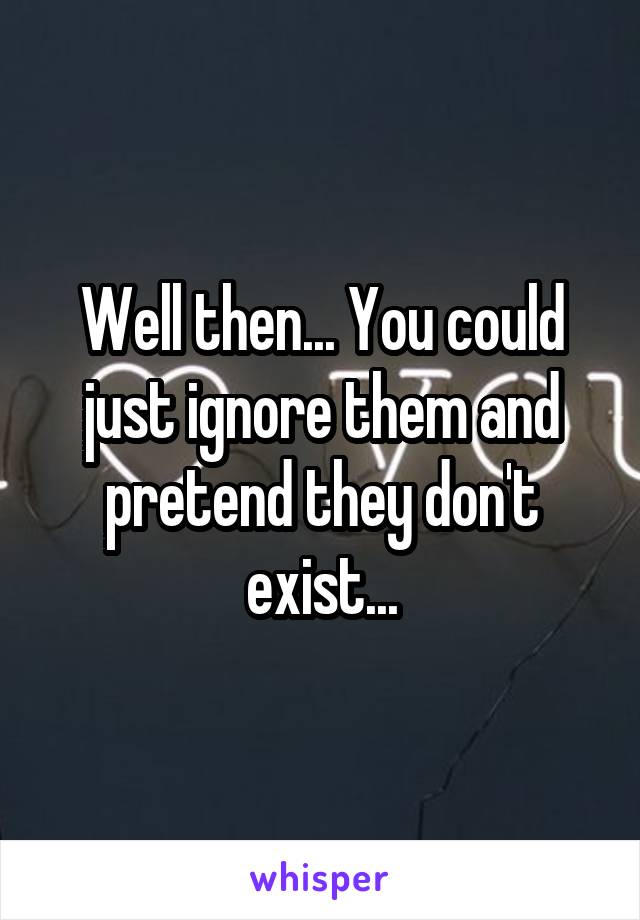 Well then... You could just ignore them and pretend they don't exist...