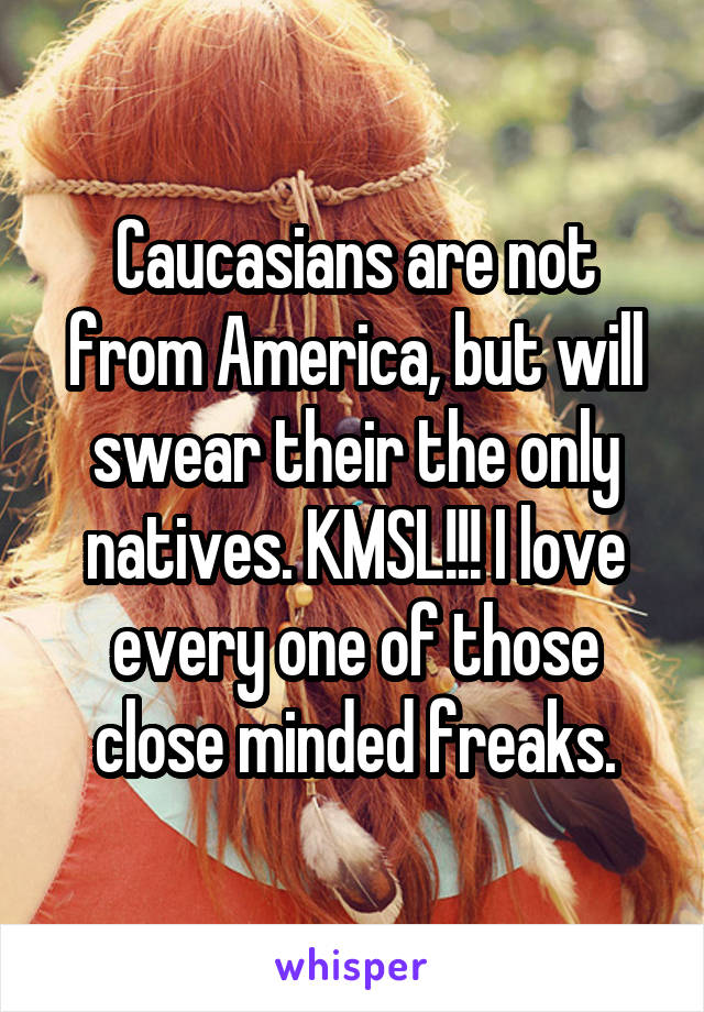 Caucasians are not from America, but will swear their the only natives. KMSL!!! I love every one of those close minded freaks.