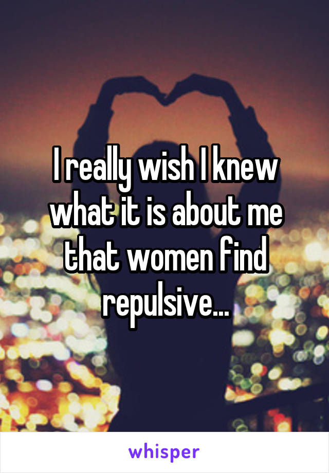 I really wish I knew what it is about me that women find repulsive...