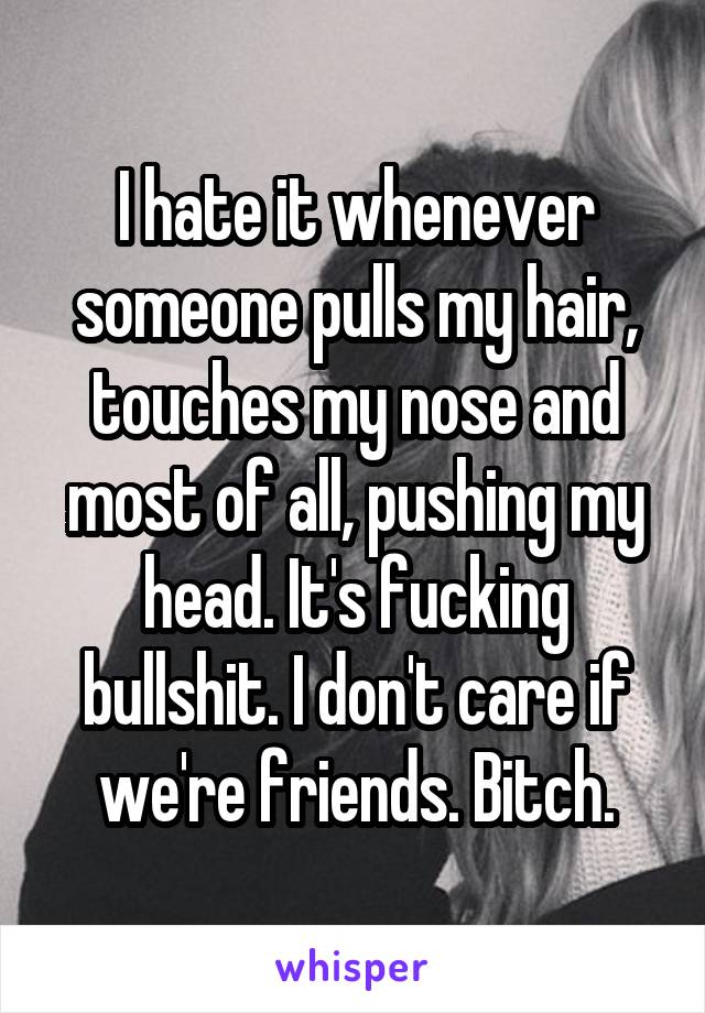 I hate it whenever someone pulls my hair, touches my nose and most of all, pushing my head. It's fucking bullshit. I don't care if we're friends. Bitch.