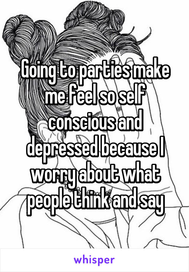 Going to parties make me feel so self conscious and depressed because I worry about what people think and say