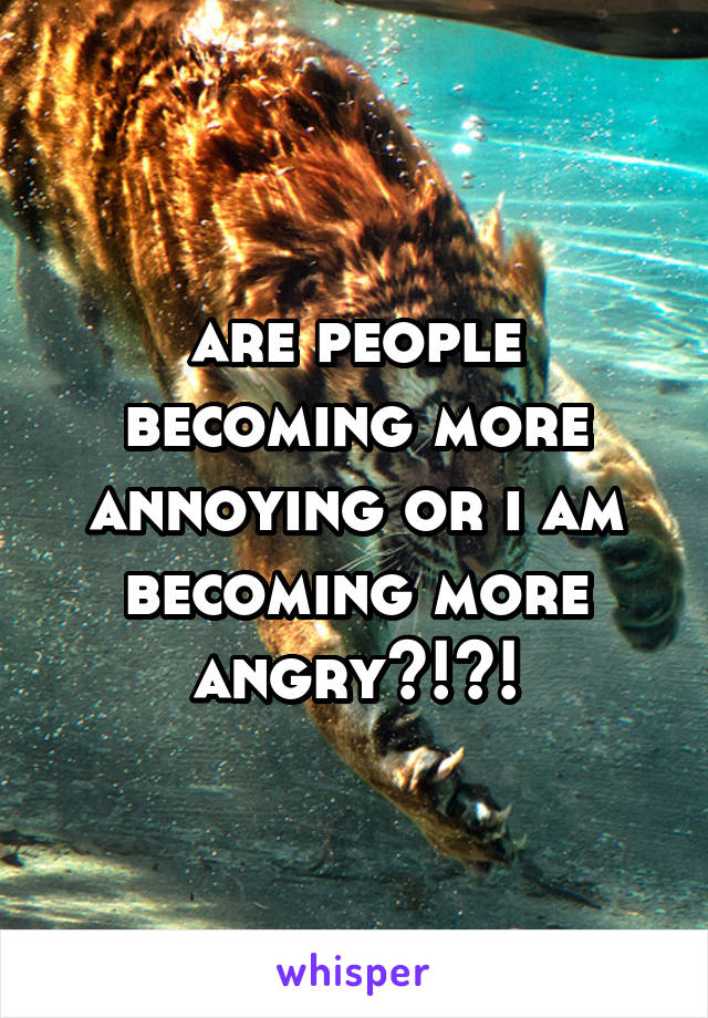 are people becoming more annoying or i am becoming more angry?!?!