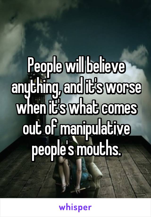 People will believe anything, and it's worse when it's what comes out of manipulative people's mouths.