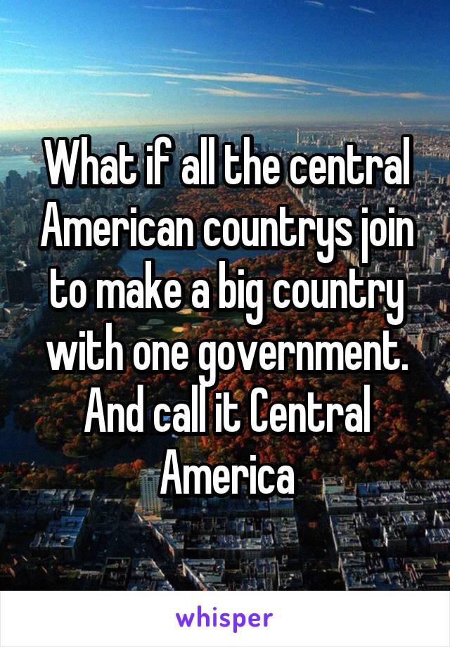 What if all the central American countrys join to make a big country with one government. And call it Central America