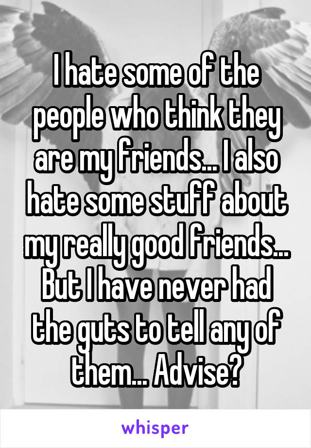 I hate some of the people who think they are my friends... I also hate some stuff about my really good friends... But I have never had the guts to tell any of them... Advise?