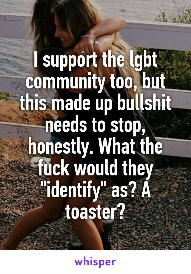 I support the lgbt community too, but this made up bullshit needs to stop, honestly. What the fuck would they "identify" as? A toaster?