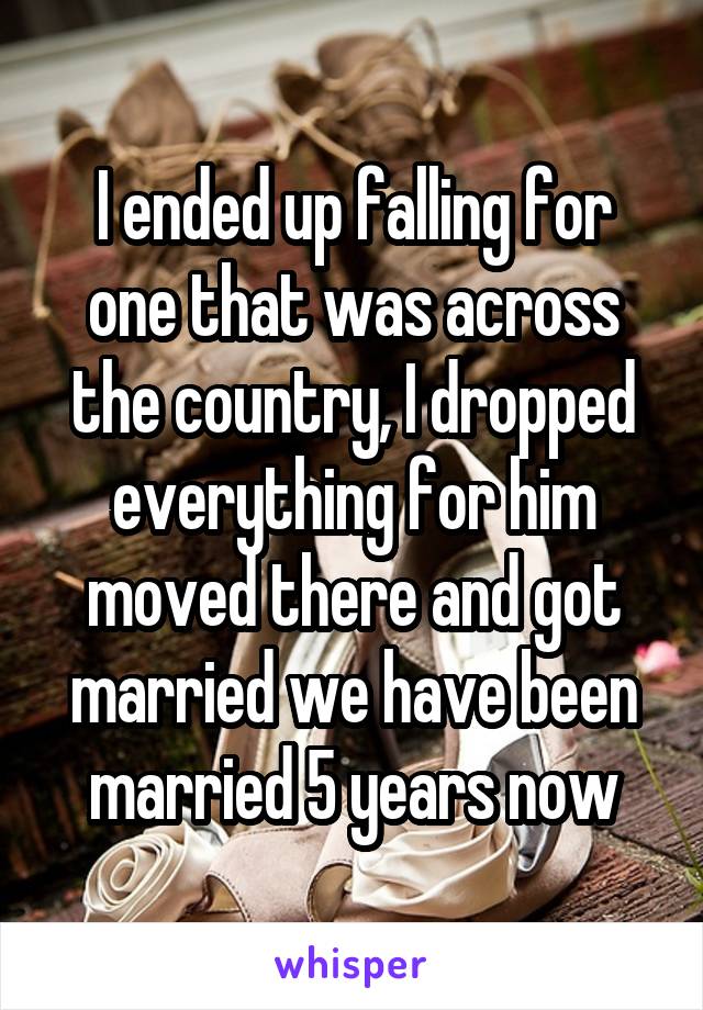 I ended up falling for one that was across the country, I dropped everything for him moved there and got married we have been married 5 years now