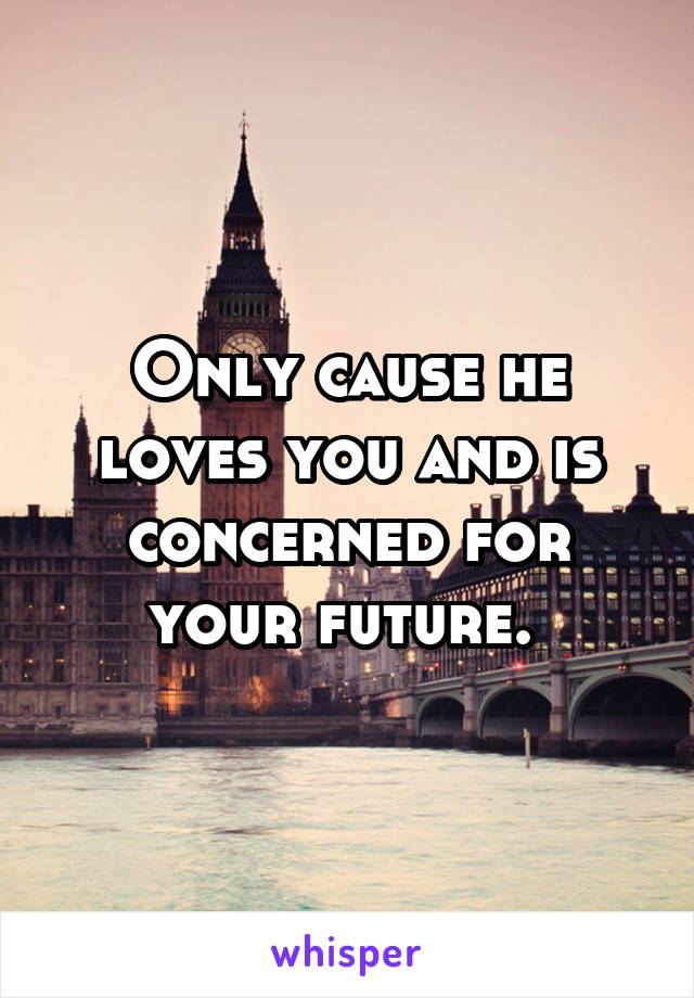 Only cause he loves you and is concerned for your future. 