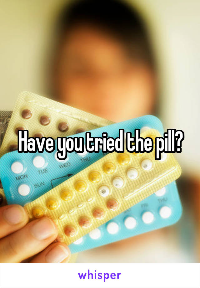 Have you tried the pill?