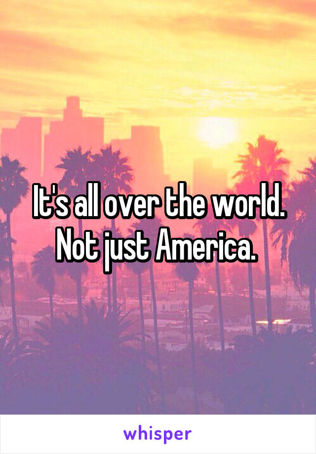 It's all over the world. Not just America. 