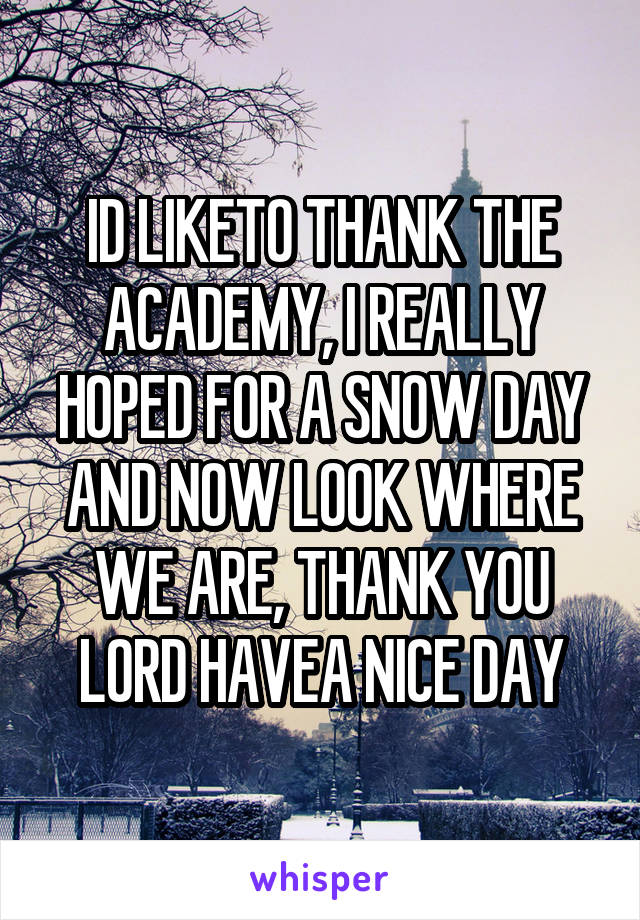 ID LIKETO THANK THE ACADEMY, I REALLY HOPED FOR A SNOW DAY AND NOW LOOK WHERE WE ARE, THANK YOU LORD HAVEA NICE DAY