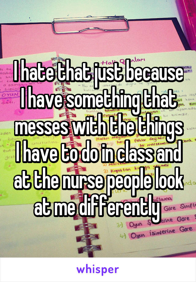 I hate that just because I have something that messes with the things I have to do in class and at the nurse people look at me differently 