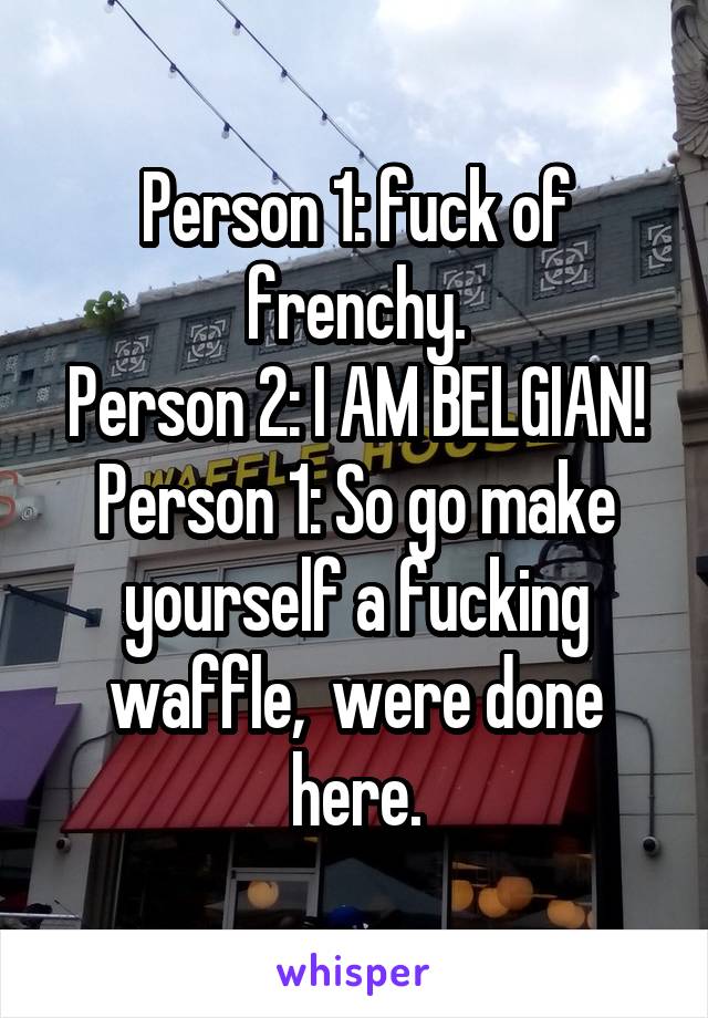 Person 1: fuck of frenchy.
Person 2: I AM BELGIAN!
Person 1: So go make yourself a fucking waffle,  were done here.