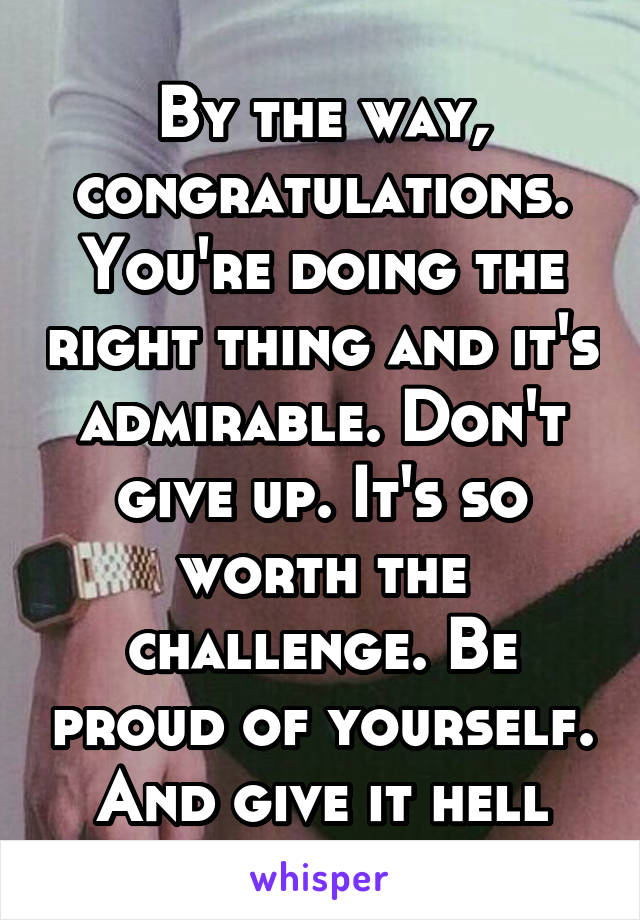 By the way, congratulations. You're doing the right thing and it's admirable. Don't give up. It's so worth the challenge. Be proud of yourself. And give it hell