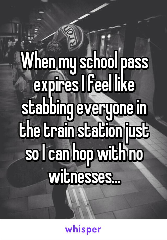 When my school pass expires I feel like stabbing everyone in the train station just so I can hop with no witnesses...