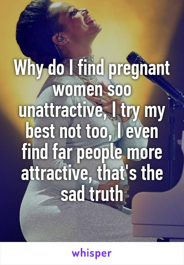 Why do I find pregnant women soo unattractive, I try my best not too, I even find far people more attractive, that's the sad truth