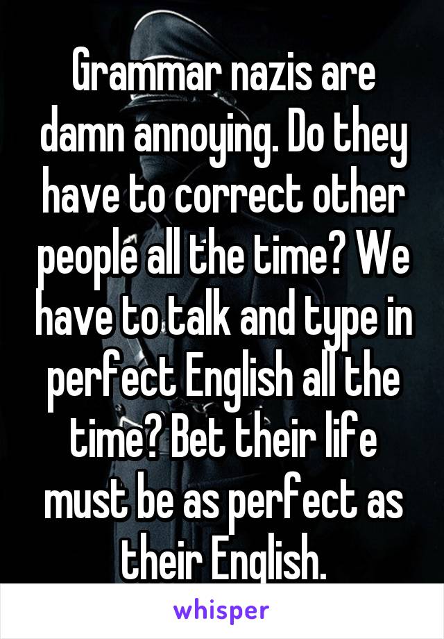 Grammar nazis are damn annoying. Do they have to correct other people all the time? We have to talk and type in perfect English all the time? Bet their life must be as perfect as their English.