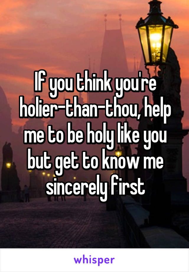 If you think you're holier-than-thou, help me to be holy like you but get to know me sincerely first