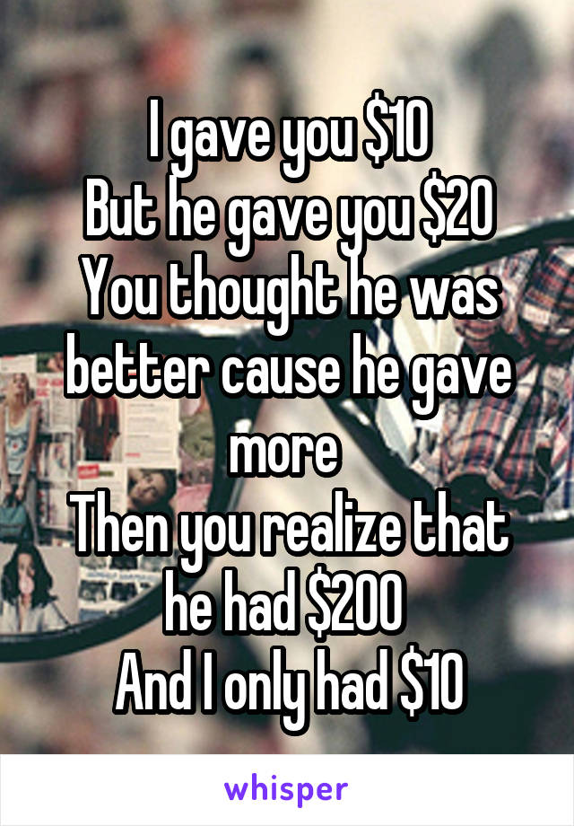 I gave you $10
But he gave you $20
You thought he was better cause he gave more 
Then you realize that he had $200 
And I only had $10