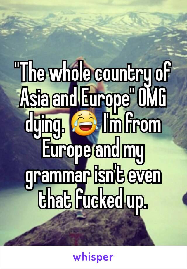 "The whole country of Asia and Europe" OMG dying. 😂 I'm from Europe and my grammar isn't even that fucked up.