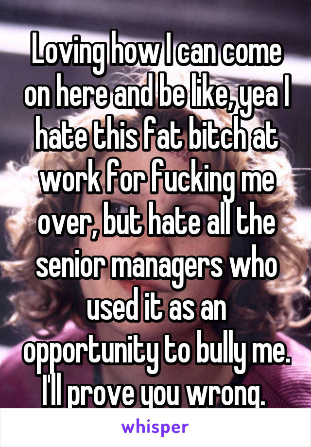 Loving how I can come on here and be like, yea I hate this fat bitch at work for fucking me over, but hate all the senior managers who used it as an opportunity to bully me. I'll prove you wrong. 