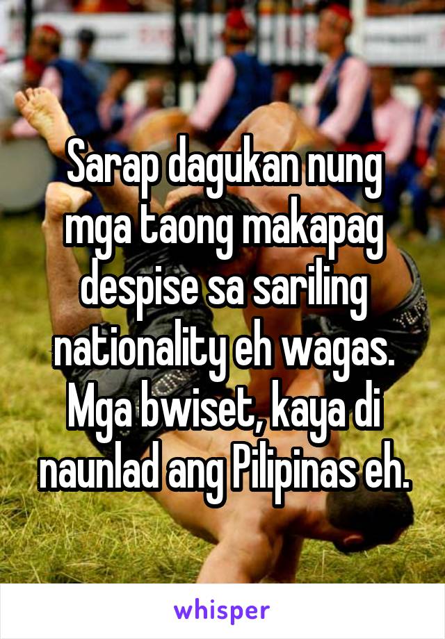 Sarap dagukan nung mga taong makapag despise sa sariling nationality eh wagas. Mga bwiset, kaya di naunlad ang Pilipinas eh.