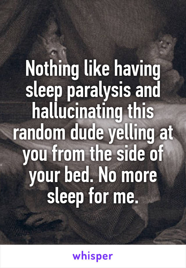 Nothing like having sleep paralysis and hallucinating this random dude yelling at you from the side of your bed. No more sleep for me.