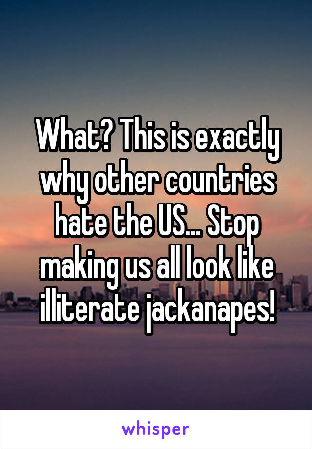 What? This is exactly why other countries hate the US... Stop making us all look like illiterate jackanapes!