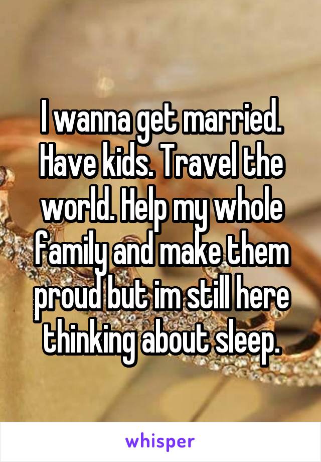 I wanna get married. Have kids. Travel the world. Help my whole family and make them proud but im still here thinking about sleep.