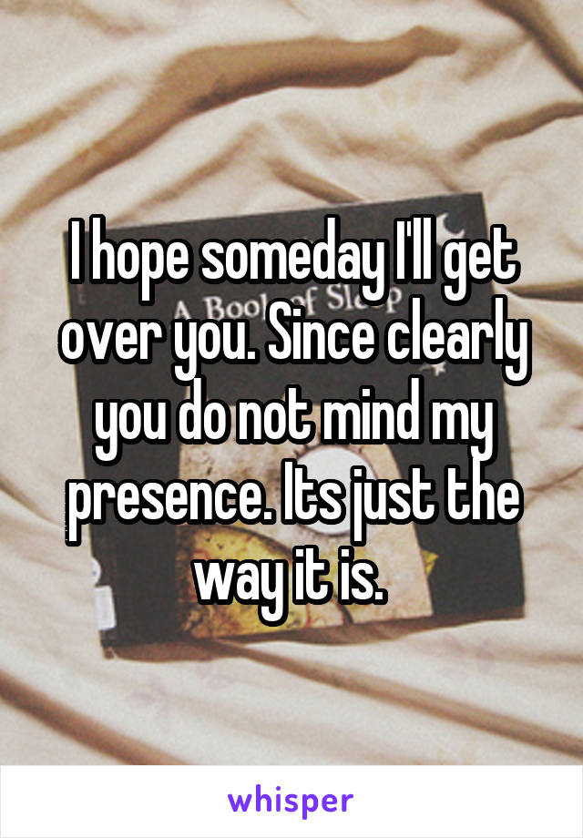 I hope someday I'll get over you. Since clearly you do not mind my presence. Its just the way it is. 