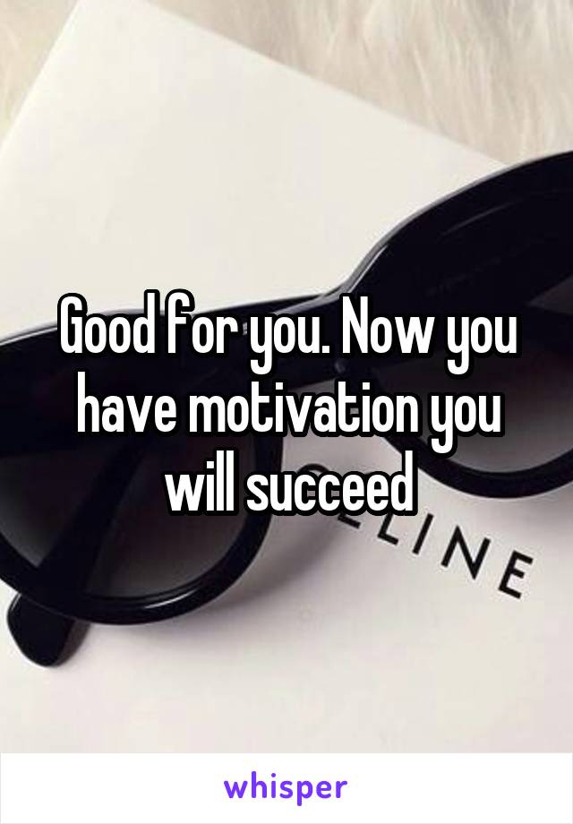 Good for you. Now you have motivation you will succeed