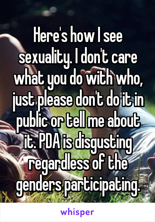 Here's how I see sexuality. I don't care what you do with who, just please don't do it in public or tell me about it. PDA is disgusting regardless of the genders participating.