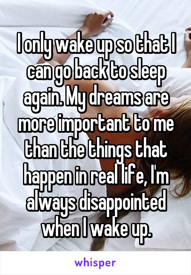 I only wake up so that I can go back to sleep again. My dreams are more important to me than the things that happen in real life, I'm always disappointed when I wake up.