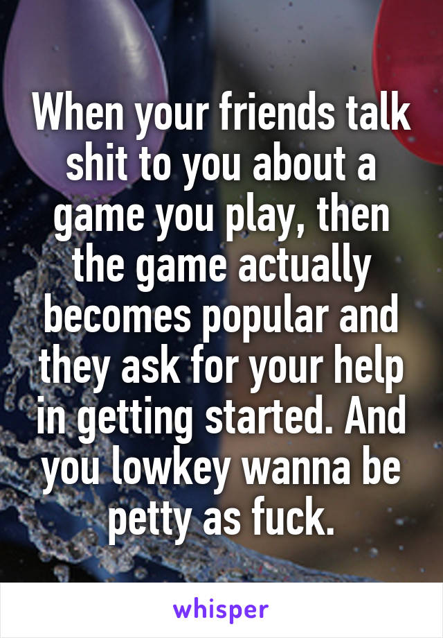 When your friends talk shit to you about a game you play, then the game actually becomes popular and they ask for your help in getting started. And you lowkey wanna be petty as fuck.