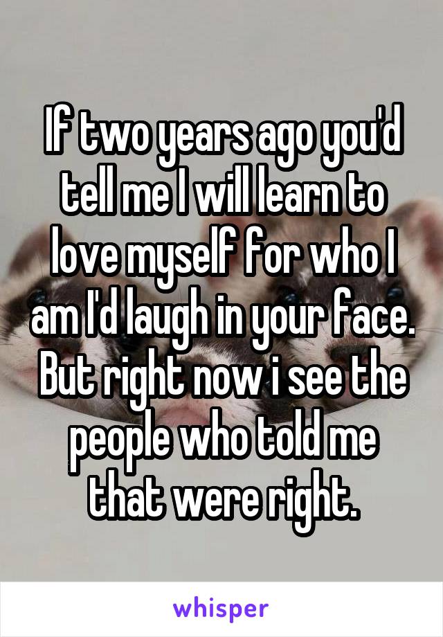 If two years ago you'd tell me I will learn to love myself for who I am I'd laugh in your face. But right now i see the people who told me that were right.