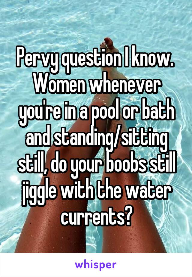 Pervy question I know. 
Women whenever you're in a pool or bath and standing/sitting still, do your boobs still jiggle with the water currents?