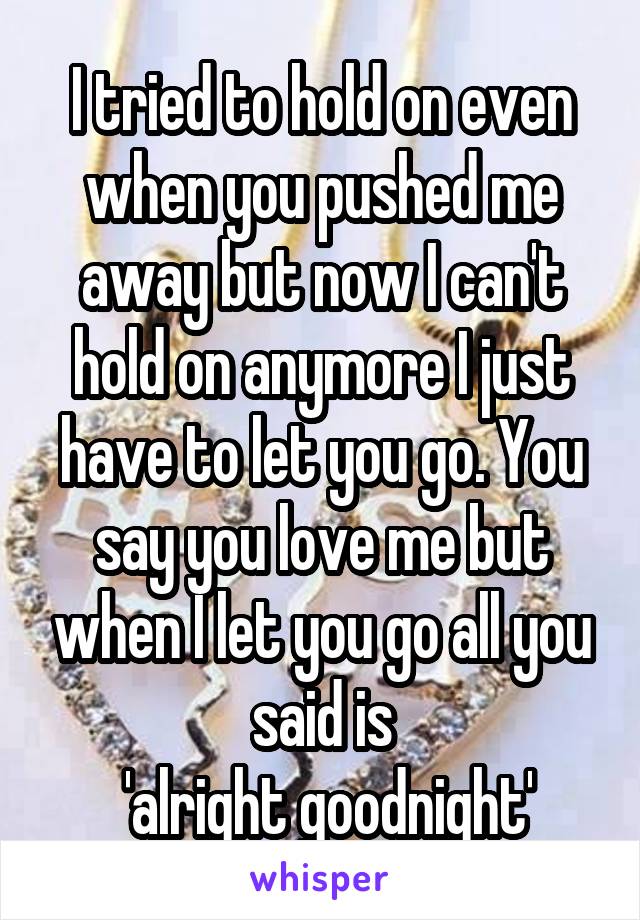 I tried to hold on even when you pushed me away but now I can't hold on anymore I just have to let you go. You say you love me but when I let you go all you said is
 'alright goodnight'