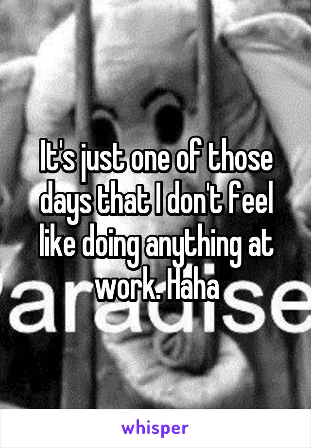 It's just one of those days that I don't feel like doing anything at work. Haha