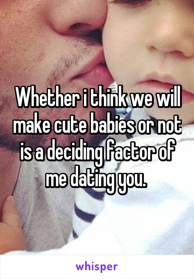 Whether i think we will make cute babies or not is a deciding factor of me dating you. 