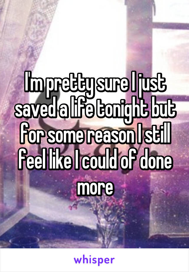 I'm pretty sure I just saved a life tonight but for some reason I still feel like I could of done more