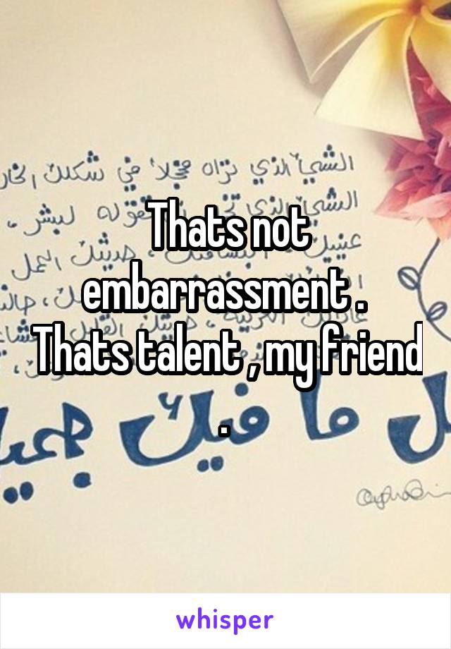 Thats not embarrassment .  Thats talent , my friend . 