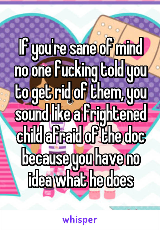 If you're sane of mind no one fucking told you to get rid of them, you sound like a frightened child afraid of the doc because you have no idea what he does