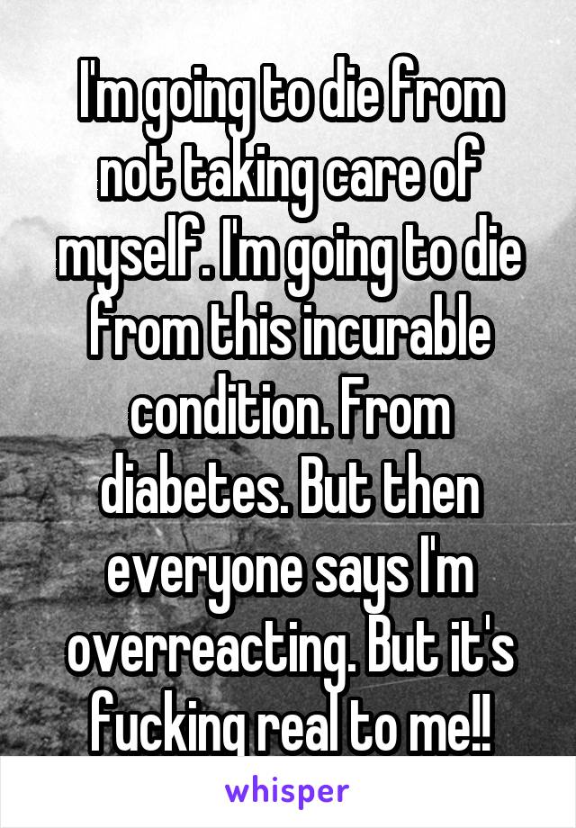 I'm going to die from not taking care of myself. I'm going to die from this incurable condition. From diabetes. But then everyone says I'm overreacting. But it's fucking real to me!!